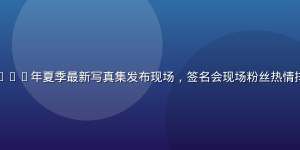 松本芽衣2026年夏季最新写真集发布现场，签名会现场粉丝热情排队场面壮观